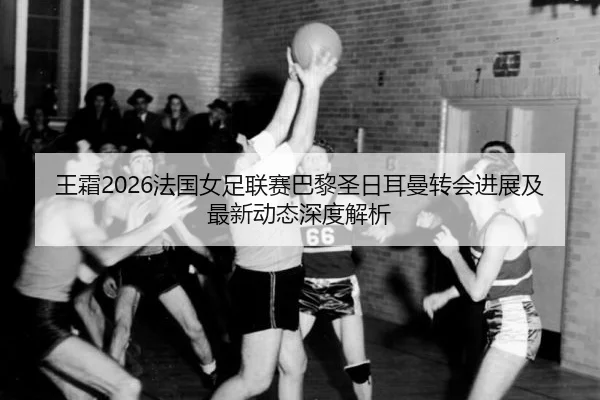王霜2026法国女足联赛巴黎圣日耳曼转会进展及最新动态深度解析